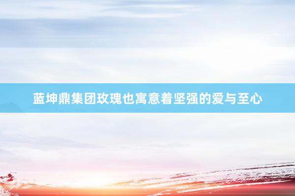 蓝坤鼎集团玫瑰也寓意着坚强的爱与至心