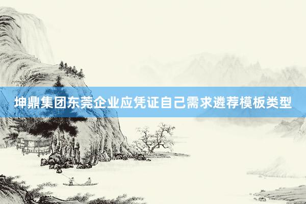 坤鼎集团东莞企业应凭证自己需求遴荐模板类型